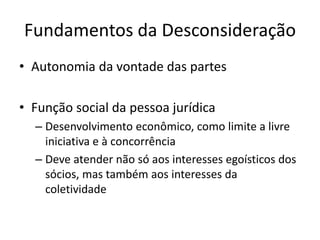 Fundamentos da Desconsideração
• Autonomia da vontade das partes
• Função social da pessoa jurídica
– Desenvolvimento econômico, como limite a livre
iniciativa e à concorrência
– Deve atender não só aos interesses egoísticos dos
sócios, mas também aos interesses da
coletividade
 