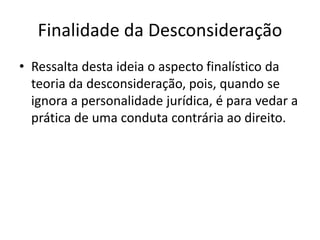Finalidade da Desconsideração
• Ressalta desta ideia o aspecto finalístico da
teoria da desconsideração, pois, quando se
ignora a personalidade jurídica, é para vedar a
prática de uma conduta contrária ao direito.
 