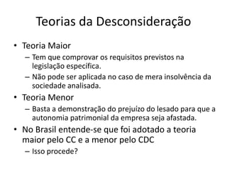 Teorias da Desconsideração
• Teoria Maior
– Tem que comprovar os requisitos previstos na
legislação específica.
– Não pode ser aplicada no caso de mera insolvência da
sociedade analisada.
• Teoria Menor
– Basta a demonstração do prejuízo do lesado para que a
autonomia patrimonial da empresa seja afastada.
• No Brasil entende-se que foi adotado a teoria
maior pelo CC e a menor pelo CDC
– Isso procede?
 