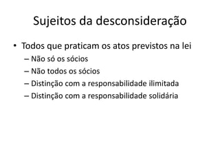 Sujeitos da desconsideração
• Todos que praticam os atos previstos na lei
– Não só os sócios
– Não todos os sócios
– Distinção com a responsabilidade ilimitada
– Distinção com a responsabilidade solidária
 