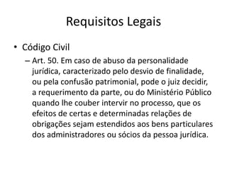 Requisitos Legais
• Código Civil
– Art. 50. Em caso de abuso da personalidade
jurídica, caracterizado pelo desvio de finalidade,
ou pela confusão patrimonial, pode o juiz decidir,
a requerimento da parte, ou do Ministério Público
quando lhe couber intervir no processo, que os
efeitos de certas e determinadas relações de
obrigações sejam estendidos aos bens particulares
dos administradores ou sócios da pessoa jurídica.
 