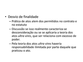 • Desvio de finalidade
– Prática de atos alem dos permitidos no contrato e
no estatuto
– Discussão se isso realmente caracteriza-se
desconsideração ou se se aplicaria a teoria dos
atos ultra vires, que ser relaciona com excesso de
poder.
– Pela teoria dos atos ultra vires haveria
responsabilidade ilimitada por parte daquele que
praticou o ato.
 