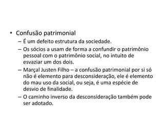 • Confusão patrimonial
– É um defeito estrutura da sociedade.
– Os sócios a usam de forma a confundir o patrimônio
pessoal com o patrimônio social, no intuito de
esvaziar um dos dois.
– Marçal Justen Filho – a confusão patrimonial por si só
não é elemento para desconsideração, ele é elemento
do mau uso da social, ou seja, é uma espécie de
desvio de finalidade.
– O caminho inverso da desconsideração também pode
ser adotado.
 