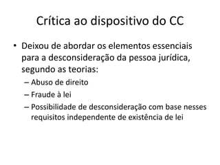 Crítica ao dispositivo do CC
• Deixou de abordar os elementos essenciais
para a desconsideração da pessoa jurídica,
segundo as teorias:
– Abuso de direito
– Fraude à lei
– Possibilidade de desconsideração com base nesses
requisitos independente de existência de lei
 