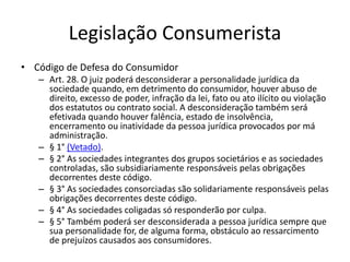Legislação Consumerista
• Código de Defesa do Consumidor
– Art. 28. O juiz poderá desconsiderar a personalidade jurídica da
sociedade quando, em detrimento do consumidor, houver abuso de
direito, excesso de poder, infração da lei, fato ou ato ilícito ou violação
dos estatutos ou contrato social. A desconsideração também será
efetivada quando houver falência, estado de insolvência,
encerramento ou inatividade da pessoa jurídica provocados por má
administração.
– § 1° (Vetado).
– § 2° As sociedades integrantes dos grupos societários e as sociedades
controladas, são subsidiariamente responsáveis pelas obrigações
decorrentes deste código.
– § 3° As sociedades consorciadas são solidariamente responsáveis pelas
obrigações decorrentes deste código.
– § 4° As sociedades coligadas só responderão por culpa.
– § 5° Também poderá ser desconsiderada a pessoa jurídica sempre que
sua personalidade for, de alguma forma, obstáculo ao ressarcimento
de prejuízos causados aos consumidores.
 