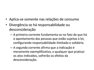 • Aplica-se somente nas relações de consumo
• Divergência se há responsabilidade ou
desconsideração
– A primeira corrente fundamenta-se no fato de que há
o apontamento das pessoas que estão sujeitas à lei,
configurando responsabilidade ilimitada e solidária.
– A segunda corrente afirma que a indicação é
meramente exemplificativa, e qualquer que praticar
os atos indicados, sofrerão os efeitos da
desconsideração.
 
