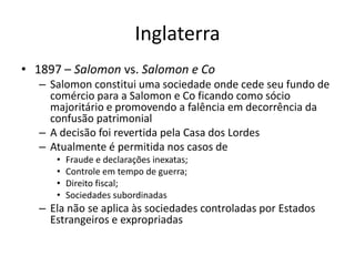 Inglaterra
• 1897 – Salomon vs. Salomon e Co
– Salomon constitui uma sociedade onde cede seu fundo de
comércio para a Salomon e Co ficando como sócio
majoritário e promovendo a falência em decorrência da
confusão patrimonial
– A decisão foi revertida pela Casa dos Lordes
– Atualmente é permitida nos casos de
• Fraude e declarações inexatas;
• Controle em tempo de guerra;
• Direito fiscal;
• Sociedades subordinadas
– Ela não se aplica às sociedades controladas por Estados
Estrangeiros e expropriadas
 
