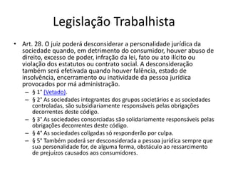 Legislação Trabalhista
• Art. 28. O juiz poderá desconsiderar a personalidade jurídica da
sociedade quando, em detrimento do consumidor, houver abuso de
direito, excesso de poder, infração da lei, fato ou ato ilícito ou
violação dos estatutos ou contrato social. A desconsideração
também será efetivada quando houver falência, estado de
insolvência, encerramento ou inatividade da pessoa jurídica
provocados por má administração.
– § 1° (Vetado).
– § 2° As sociedades integrantes dos grupos societários e as sociedades
controladas, são subsidiariamente responsáveis pelas obrigações
decorrentes deste código.
– § 3° As sociedades consorciadas são solidariamente responsáveis pelas
obrigações decorrentes deste código.
– § 4° As sociedades coligadas só responderão por culpa.
– § 5° Também poderá ser desconsiderada a pessoa jurídica sempre que
sua personalidade for, de alguma forma, obstáculo ao ressarcimento
de prejuízos causados aos consumidores.
 