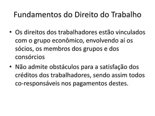 Fundamentos do Direito do Trabalho
• Os direitos dos trabalhadores estão vinculados
com o grupo econômico, envolvendo aí os
sócios, os membros dos grupos e dos
consórcios
• Não admite obstáculos para a satisfação dos
créditos dos trabalhadores, sendo assim todos
co-responsáveis nos pagamentos destes.
 