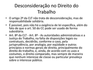 Desconsideração no Direito do
Trabalho
• O artigo 2º da CLT não trata de desconsideração, mas de
responsabilidade solidária.
• É possível, pois não há a exigência de lei específica, além do
fato de que o art. 50 do CC pode ser usado de forma
subsidiária.
• Art. 8º da CLT - Art. 8º - As autoridades administrativas e a
Justiça do Trabalho, na falta de disposições legais ou
contratuais, decidirão, conforme o caso, pela
jurisprudência, por analogia, por eqüidade e outros
princípios e normas gerais de direito, principalmente do
direito do trabalho, e, ainda, de acordo com os usos e
costumes, o direito comparado, mas sempre de maneira
que nenhum interesse de classe ou particular prevaleça
sobre o interesse público.
 