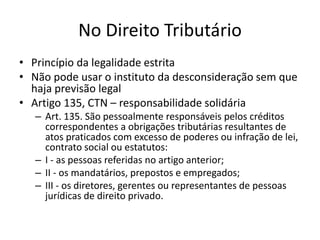 No Direito Tributário
• Princípio da legalidade estrita
• Não pode usar o instituto da desconsideração sem que
haja previsão legal
• Artigo 135, CTN – responsabilidade solidária
– Art. 135. São pessoalmente responsáveis pelos créditos
correspondentes a obrigações tributárias resultantes de
atos praticados com excesso de poderes ou infração de lei,
contrato social ou estatutos:
– I - as pessoas referidas no artigo anterior;
– II - os mandatários, prepostos e empregados;
– III - os diretores, gerentes ou representantes de pessoas
jurídicas de direito privado.
 