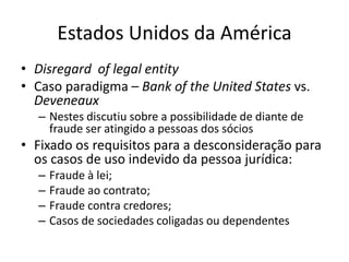 Estados Unidos da América
• Disregard of legal entity
• Caso paradigma – Bank of the United States vs.
Deveneaux
– Nestes discutiu sobre a possibilidade de diante de
fraude ser atingido a pessoas dos sócios
• Fixado os requisitos para a desconsideração para
os casos de uso indevido da pessoa jurídica:
– Fraude à lei;
– Fraude ao contrato;
– Fraude contra credores;
– Casos de sociedades coligadas ou dependentes
 