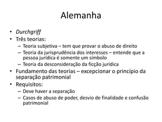 Alemanha
• Durchgriff
• Três teorias:
– Teoria subjetiva – tem que provar o abuso de direito
– Teoria da jurisprudência dos interesses – entende que a
pessoa jurídica é somente um símbolo
– Teoria da desconsideração da ficção jurídica
• Fundamento das teorias – excepcionar o princípio da
separação patrimonial
• Requisitos:
– Deve haver a separação
– Casos de abuso de poder, desvio de finalidade e confusão
patrimonial
 