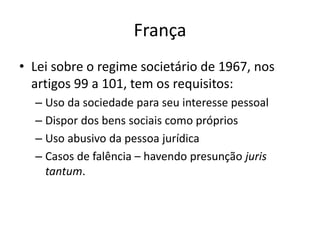 França
• Lei sobre o regime societário de 1967, nos
artigos 99 a 101, tem os requisitos:
– Uso da sociedade para seu interesse pessoal
– Dispor dos bens sociais como próprios
– Uso abusivo da pessoa jurídica
– Casos de falência – havendo presunção juris
tantum.
 
