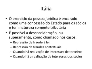 Itália
• O exercício da pessoa jurídica é encarado
como uma concessão do Estado para os sócios
e tem natureza somente tributária
• É possível a desconsideração, ou
superamento, como chamado nos casos:
– Repressão de fraude à lei
– Repressão de fraudes contratuais
– Quando há realização de interesses de terceiros
– Quando há a realização de interesses dos sócios
 