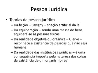 Pessoa Jurídica
• Teorias da pessoa jurídica
– Da ficção – Savigny – criação artificial da lei
– Da equiparação – sendo uma massa de bens
equipara-se às pessoas físicas
– Da realidade objetiva ou orgânica – Gierke –
reconhece a existência de pessoas que não seja
humana
– Da realidade das instituições jurídicas – é uma
consequência imposta pela natureza das coisas,
da existência de um organismo real
 