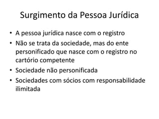 Surgimento da Pessoa Jurídica
• A pessoa jurídica nasce com o registro
• Não se trata da sociedade, mas do ente
personificado que nasce com o registro no
cartório competente
• Sociedade não personificada
• Sociedades com sócios com responsabilidade
ilimitada
 
