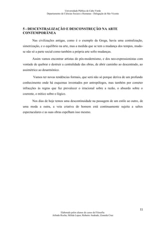 Universidade Pública de Cabo Verde
                  Departamento de Ciências Sociais e Humanas - Delegação de São Vicente




5 - DESCENTRALIZAÇÃO E DESCONSTRUÇÃO NA ARTE
CONTEMPORÂNEA

       Nas civilizações antigas, como é o exemplo da Grega, havia uma centralização,
simetrização, e o equilíbrio na arte, mas a medida que se tem a mudança dos tempos, muda-
se não só a parte social como também a própria arte sofre mudanças.

       Assim vamos encontrar artistas do pós-modernismo, e dos neo-expressionistas com
vontade de quebrar e destruir a centralidade das obras, de abrir caminho ao descentrado, ao
assimétrico ao desarmónico.

        Vamos ter novas tendências formais, que será não só porque deriva de um profundo
conhecimento onde há esquemas inventados por antropólogos, mas também por cometer
infracções às regras que faz prevalecer o irracional sobre a razão, o absurdo sobre o
coerente, o mítico sobre o lógico.

       Nos dias de hoje temos uma descontinuidade na passagem de um estilo ao outro, de
uma moda a outra, a veia criativa do homem está continuamente sujeita a saltos
espectaculares e as suas obras espelham isso mesmo.




                                                                                          11
                               Elaborado pelos alunos do curso de Filosofia:
                       Arlindo Rocha; Hélida Lopes; Roberto Andrade; Zenaida Cruz
 