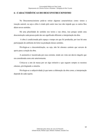 Universidade Pública de Cabo Verde
                  Departamento de Ciências Sociais e Humanas - Delegação de São Vicente


6 - CARACTERÍSTICAS DO DESCONSTRUCIONISMO


       No Desconstrucionismo pode-se retirar algumas características como: temos a
reacção autoral, ou seja a obra é criado pelo autor mas isso não impede que os outros lhes
dêem novos sentidos.

       Há uma pluralidade de sentidos nos textos e nas obras, isso porque sendo uma
desconstrução cada pessoa pode dar um significado diferente a interpretação da obra.

        A obra é condicionada pelo espaço e tempo em que foi produzida, por isso há uma
participação do ambiente do leitor na produção desses sentidos.

       Privilegia-se a descentralização, ou seja, não há cânones centrais que servem de
apoio para a criação da obra.

       A assimetria é incentivada por essa corrente, tendo em vista um desvio daquilo que
era considerada como arte anteriormente.

       Critica-se a arte de massa por ser algo rotineiro e que seguem sempre os mesmos
cânones, privilegiando a simetria.

       Privilegia-se a subjectividade já que tanto a elaboração da obra como, a interpretação
depende de cada sujeito.




                                                                                          12
                               Elaborado pelos alunos do curso de Filosofia:
                       Arlindo Rocha; Hélida Lopes; Roberto Andrade; Zenaida Cruz
 