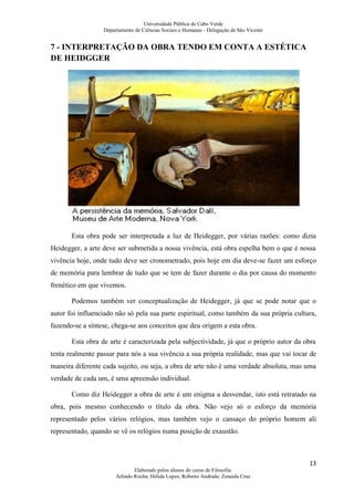 Universidade Pública de Cabo Verde
                  Departamento de Ciências Sociais e Humanas - Delegação de São Vicente


7 - INTERPRETAÇÃO DA OBRA TENDO EM CONTA A ESTÉTICA
DE HEIDGGER




       Esta obra pode ser interpretada a luz de Heidegger, por várias razões: como dizia
Heidegger, a arte deve ser submetida a nossa vivência, está obra espelha bem o que é nossa
vivência hoje, onde tudo deve ser cronometrado, pois hoje em dia deve-se fazer um esforço
de memória para lembrar de tudo que se tem de fazer durante o dia por causa do momento
frenético em que vivemos.

       Podemos também ver conceptualização de Heidegger, já que se pode notar que o
autor foi influenciado não só pela sua parte espiritual, como também da sua própria cultura,
fazendo-se a síntese, chega-se aos conceitos que deu origem a esta obra.

       Esta obra de arte é caracterizada pela subjectividade, já que o próprio autor da obra
tenta realmente passar para nós a sua vivência a sua própria realidade, mas que vai tocar de
maneira diferente cada sujeito, ou seja, a obra de arte não é uma verdade absoluta, mas uma
verdade de cada um, é uma apreensão individual.

       Como diz Heidegger a obra de arte é um enigma a desvendar, isto está retratado na
obra, pois mesmo conhecendo o título da obra. Não vejo só o esforço da memória
representado pelos vários relógios, mas também vejo o cansaço do próprio homem ali
representado, quando se vê os relógios numa posição de exaustão.



                                                                                          13
                               Elaborado pelos alunos do curso de Filosofia:
                       Arlindo Rocha; Hélida Lopes; Roberto Andrade; Zenaida Cruz
 