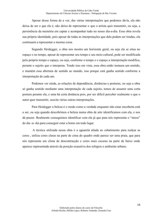 Universidade Pública de Cabo Verde
                   Departamento de Ciências Sociais e Humanas - Delegação de São Vicente


       Apesar dessa forma de a ver, das várias interpretações que podemos dá-la, ela não
deixa de ser o que ela é, não deixa de representar o que o artista quis transmitir, ou seja, a
persistência da memória em captar e acompanhar tudo no nosso dia-a-dia. Essa obra revela
sua própria identidade, pois apesar de todas as interpretações que dela podem ser tiradas, ela
continuará a representar a mesma coisa.

       Segundo Heidegger, a obra nos mostra um horizonte geral, ou seja ela se situa no
espaço e no tempo, apesar de representar seu tempo e seu meio cultural, pode ser modificada
pelo próprio tempo e espaço, ou seja, conforme o tempo e o espaço a interpretação modifica,
perante o sujeito que o interpreta. Tendo isso em vista, essa obra então instaura um sentido,
e mantém essa abertura de sentido ao mundo, isso porque está ganha sentido conforme a
interpretação de cada um.

       Podemos ver ainda, as relações de dependência, distâncias e posturas, ou seja a obra
só ganha sentido mediante uma interpretação de cada sujeito, temos de assumir uma certa
postura perante ela, e uma há certa distância pois, por ser difícil perceber realmente o que o
autor quer transmitir, suscita várias outras interpretações.

       Para Heidegger a beleza é o modo como a verdade enquanto não estar encoberta está
a ser, ou seja quando descobrimos a beleza numa obra de arte identificamos com ela, e nos
dá prazer. Realmente conseguimos identificar com ela já que para nós representa o “stress”
do dia -a- dia para conseguir estar a horas em todo lugar.

        A técnica utilizada nessa obra é a aguarela aliada ao esbatimento para realçar as
cores , utiliza cores claras na parte de cima do quadro onde parece ser uma praia, que para
nós representa um clima de descontracção e cores mais escuras na parte de baixo onde
aparece representada através da posição exaustiva dos relógios o ambiente urbano.




                                                                                           14
                                Elaborado pelos alunos do curso de Filosofia:
                        Arlindo Rocha; Hélida Lopes; Roberto Andrade; Zenaida Cruz
 
