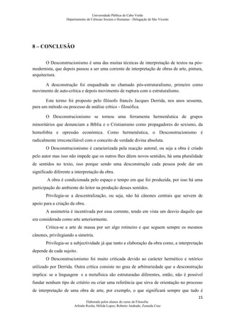 Universidade Pública de Cabo Verde
                   Departamento de Ciências Sociais e Humanas - Delegação de São Vicente




8 – CONCLUSÃO


       O Desconstrucionismo é uma das muitas técnicas de interpretação de textos na pós-
modernista, que depois passou a ser uma corrente de interpretação de obras de arte, pintura,
arquitectura.

     A desconstrução foi enquadrada no chamado pós-estruturalismo, primeiro como
movimento de auto-crítica e depois movimento de ruptura com o estruturalismo.

       Este termo foi proposto pelo filósofo francês Jacques Derrida, nos anos sessenta,
para um método ou processo de análise crítico - filosófica.

       O Desconstrucionismo se tornou uma ferramenta hermenêutica de grupos
minoritários que denunciam a Bíblia e o Cristianismo como propagadores do sexismo, da
homofobia e opressão económica. Como hermenêutica, o Desconstrucionismo é
radicalmente irreconciliável com o conceito de verdade divina absoluta.
       O Desconstrucionismo é caracterizada pela reacção autoral, ou seja a obra é criado
pelo autor mas isso não impede que os outros lhes dêem novos sentidos; há uma pluralidade
de sentidos no texto, isso porque sendo uma desconstrução cada pessoa pode dar um
significado diferente a interpretação da obra.
        A obra é condicionada pelo espaço e tempo em que foi produzida, por isso há uma
participação do ambiente do leitor na produção desses sentidos.
       Privilegia-se a descentralização, ou seja, não há cânones centrais que servem de
apoio para a criação da obra.
       A assimetria é incentivada por essa corrente, tendo em vista um desvio daquilo que
era considerada como arte anteriormente.
       Critica-se a arte de massa por ser algo rotineiro e que seguem sempre os mesmos
cânones, privilegiando a simetria.
       Privilegia-se a subjectividade já que tanto a elaboração da obra como, a interpretação
depende de cada sujeito.
       O Desconstrucionismo foi muito criticada devido ao carácter hermético e retórico
utilizado por Derrida. Outra crítica consiste no grau de arbitrariedade que a desconstrução
implica: se a linguagem e a metafísica são estruturadas diferentes, então, não é possível
fundar nenhum tipo de critério ou criar uma referência que sirva de orientação no processo
de interpretação de uma obra de arte, por exemplo, o que significará sempre que tudo é
                                                                                           15
                                Elaborado pelos alunos do curso de Filosofia:
                        Arlindo Rocha; Hélida Lopes; Roberto Andrade; Zenaida Cruz
 