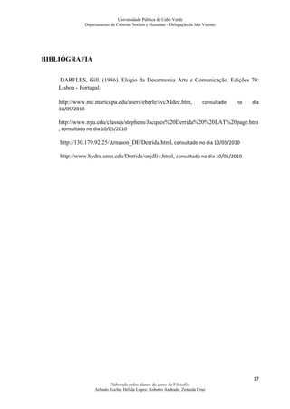 Universidade Pública de Cabo Verde
                 Departamento de Ciências Sociais e Humanas - Delegação de São Vicente




BIBLIÓGRAFIA


    DARFLES, Gill. (1986). Elogio da Desarmonia Arte e Comunicação. Edições 70:
    Lisboa - Portugal.

    http://www.mc.maricopa.edu/users/eberle/svcXIdec.htm ,                     consultado   no   dia
    10/05/2010

    http://www.nyu.edu/classes/stephens/Jacques%20Derrida%20%20LAT%20page.htm
    , consultado no dia 10/05/2010

    http://130.179.92.25/Arnason_DE/Derrida.html, consultado no dia 10/05/2010

    http://www.hydra.umn.edu/Derrida/onjdliv.html, consultado no dia 10/05/2010




                                                                                                 17
                              Elaborado pelos alunos do curso de Filosofia:
                      Arlindo Rocha; Hélida Lopes; Roberto Andrade; Zenaida Cruz
 