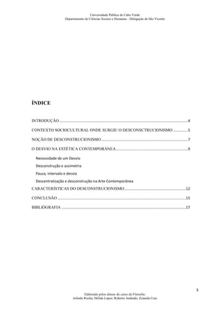 Universidade Pública de Cabo Verde
                            Departamento de Ciências Sociais e Humanas - Delegação de São Vicente




ÍNDICE


INTRODUÇÃO ...........................................................................................................................4

CONTEXTO SOCIOCULTURAL ONDE SURGIU O DESCONSCTRUCIONISMO ..............5

NOÇÃO DE DESCONSTRUCIONISMO ...................................................................................7

O DESVIO NA ESTÉTICA CONTEMPORÂNEA .....................................................................9

   Necessidade de um Desvio
   Desconstrução e assimetria
   Pausa, intervalo e desvio
   Descentralização e desconstrução na Arte Contemporânea
CARACTERÍSTICAS DO DESCONSTRUCIONISMO ...........................................................12

CONCLUSÃO ...........................................................................................................................15

BIBLIÓGRAFIA .......................................................................................................................17




                                                                                                                                          3
                                          Elaborado pelos alunos do curso de Filosofia:
                                  Arlindo Rocha; Hélida Lopes; Roberto Andrade; Zenaida Cruz
 