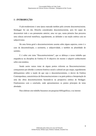 Universidade Pública de Cabo Verde
                  Departamento de Ciências Sociais e Humanas - Delegação de São Vicente




1 - INTRODUÇÃO


       O pós-modernismo é uma época marcada também pela corrente desconstrucionista.
Heidegger foi um dos filósofos considerados desconstrucionista, pois foi capaz de
desconstruir todo o seu pensamento anterior, uma vez que, numa primeira fase procurou
uma ciência universal metafísica, seguidamente, ao defender a sua noção estética caiu no
subjectivismo.

       De uma forma geral o desconstrucionismo assenta sobre alguns aspectos, como é o
caso da descentralização, a assimetria, a subjectividade, e também na pluralidade de
sentidos.

       E é sobre este tema “Desconstrucionismo”, que se debruça o nosso trabalho que
enquadra-se na disciplina de Estética II. O objectivo do mesmo é adquirir conhecimento
sobre esta temática.

       Sendo assim vamos tratar de alguns pontos referente ao Desconstrucionismo:
começaremos por abordar o contexto histórico social e cultural em que surgiu, seguidamente
debruçaremos sobre a noção do que seja o desconstrucionismo, o desvio da Estética
Contemporânea, características do Desconsctrucionismo e na parte prática a Interpretação de
uma das obras desconstrucionista baseando-se na perspectiva estética de Heidgger.
Finalizaremos com a conclusão, onde apresentaremos os pontos principais do tema
abordado.

       Para elaborar este trabalho baseamos em pesquisas bibliográficas, e na internet.




                                                                                          4
                               Elaborado pelos alunos do curso de Filosofia:
                       Arlindo Rocha; Hélida Lopes; Roberto Andrade; Zenaida Cruz
 