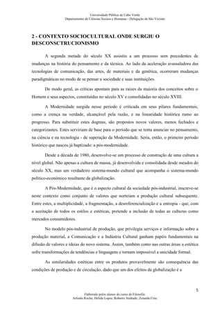 Universidade Pública de Cabo Verde
                  Departamento de Ciências Sociais e Humanas - Delegação de São Vicente




2 - CONTEXTO SOCIOCULTURAL ONDE SURGIU O
DESCONSCTRUCIONISMO

       A segunda metade do século XX assistiu a um processo sem precedentes de
mudanças na história do pensamento e da técnica. Ao lado da aceleração avassaladora das
tecnologias de comunicação, das artes, de materiais e da genética, ocorreram mudanças
paradigmáticas no modo de se pensar a sociedade e suas instituições.

       De modo geral, as críticas apontam para as raízes da maioria dos conceitos sobre o
Homem e seus aspectos, constituídas no século XV e consolidadas no século XVIII.

       A Modernidade surgida nesse período é criticada em seus pilares fundamentais,
como a crença na verdade, alcançável pela razão, e na linearidade histórica rumo ao
progresso. Para substituir estes dogmas, são propostos novos valores, menos fechados e
categorizantes. Estes serviriam de base para o período que se tenta anunciar no pensamento,
na ciência e na tecnologia - de superação da Modernidade. Seria, então, o primeiro período
histórico que nasceu já baptizado: a pós-modernidade.

       Desde a década de 1980, desenvolve-se um processo de construção de uma cultura a
nível global. Não apenas a cultura de massa, já desenvolvida e consolidada desde meados do
século XX, mas um verdadeiro sistema-mundo cultural que acompanha o sistema-mundo
político-económico resultante da globalização.

       A Pós-Modernidade, que é o aspecto cultural da sociedade pós-industrial, inscreve-se
neste contexto como conjunto de valores que norteiam a produção cultural subsequente.
Entre estes, a multiplicidade, a fragmentação, a desreferencialização e a entropia - que, com
a aceitação de todos os estilos e estéticas, pretende a inclusão de todas as culturas como
mercados consumidores.

       No modelo pós-industrial de produção, que privilegia serviços e informação sobre a
produção material, a Comunicação e a Indústria Cultural ganham papéis fundamentais na
difusão de valores e ideias do novo sistema. Assim, também como nas outras áreas a estética
sofre transformações de tendências e linguagens e tornam impossível a unicidade formal.

       As similaridades estéticas entre os produtos provavelmente são consequência das
condições de produção e de circulação, dado que um dos efeitos da globalização é a



                                                                                           5
                               Elaborado pelos alunos do curso de Filosofia:
                       Arlindo Rocha; Hélida Lopes; Roberto Andrade; Zenaida Cruz
 