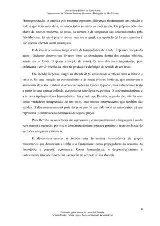 Universidade Pública de Cabo Verde
                   Departamento de Ciências Sociais e Humanas - Delegação de São Vicente


Homogeneização. A estética pós-moderna apresenta diferenças fundamentais em relação a
tudo o que veio antes dela, incluindo todas as estéticas modernistas. Os próprios critérios-
chave da estética moderna, do novo, da ruptura e da vanguarda são desconsiderados pelo
Pós-Moderno. Já não é preciso inovar nem ser original, e a repetição de formas passadas é
não apenas tolerada como encorajada.

       O desconstrucionismo surge dentro da hermenêutica de Reader Reponse (reacção do
autor). Gadamer desenvolveu diversos tipos de abordagens dentro dos estudos bíblicos,
sendo que a Reader Reponse (reacção do autor) foi uma das mais importantes, pois
enfatizava o envolvimento do leitor na produção e definição do sentido de um texto.

       Ela, Reader Reponse, surgiu na década de 60 enfatizando a relação entre o leitor e o
texto e, foi uma reacção ao estruturalismo e às novas críticas literárias, que ensinavam a
autonomia do texto. Existem diversas variações da Reader Reponse, mas todas lêem o texto
a partir de uma agenda definida, que pode ser ideológica ou política. O desconstrucionismo é
a terceira tipologia dessa hermenêutica. Foi criado por Derrida, segundo ele, não há uma
única verdadeira interpretação de um texto, mas muitas interpretações que também são
válidas. O desconstrucionismo parte do princípio de que todo texto se auto-destrói, já que
representa os interesses da dominação de alguns grupos.

       Para Derrida, as sociedades são opressoras e consequentemente a linguagem é usada
para manter a opressão, por isso o desconstrucionismo procura peneirar o texto em busca de
verdades arrogantes e tirânicas.

       O desconstrucionismo se tornou uma ferramenta hermenêutica de grupos
minoritários que denunciam a Bíblia e o Cristianismo como propagadores do sexismo, da
homofobia e opressão económica. Como hermenêutica, o desconstrucionismo é
radicalmente irreconciliável com o conceito de verdade divina absoluta.




                                                                                           6
                                Elaborado pelos alunos do curso de Filosofia:
                        Arlindo Rocha; Hélida Lopes; Roberto Andrade; Zenaida Cruz
 