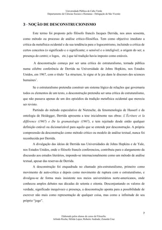 Universidade Pública de Cabo Verde
                   Departamento de Ciências Sociais e Humanas - Delegação de São Vicente



3 - NOÇÃO DE DESCONSTRUCIONISMO

        Este termo foi proposto pelo filósofo francês Jacques Derrida, nos anos sessenta,
como método ou processo de análise crítico-filosófica. Tem como objectivo imediato a
crítica da metafísica ocidental e da sua tendência para o logocentrismo, incluindo a crítica de
certos conceitos (o significado e o significante; o sensível e o inteligível; a origem do ser; a
presença do centro; o logos, etc.) que tal tradição havia imposto como estáveis.

        A desconstrução começa por ser uma crítica do estruturalismo, tornada pública
numa célebre conferência de Derrida na Universidade de Johns Hopkins, nos Estados
Unidos, em 1967, com o título ‘La structure, le signe et le jeu dans le discours des sciences
humaines’.

        Se o estruturalismo pretendia construir um sistema lógico de relações que governaria
todos os elementos de um texto, a desconstrução pretendia ser uma crítica do estruturalismo,
que não passava apenas de um dos episódios da tradição metafísica ocidental que merecia
ser revisto.
        Partindo do método especulativo de Nietzsche, da fenomenologia de Husserl e da
ontologia de Heidegger, Derrida apresenta a tese inicialmente nas obras: L´Écriture et la
différence (1967) e De la gramatologie (1967), e tem rejeitado desde então qualquer
definição estável ou dicionarizável para aquilo que se entende por desconstrução. A própria
compreensão da desconstrução como método crítico ou modelo de análise textual, nunca foi
reconhecida por Derrida.
        A divulgação das ideias de Derrida nas Universidades de Johns Hopkins e de Yale,
nos Estados Unidos, onde o filósofo francês conferenciou, contribuiu para o alargamento da
discussão aos estudos literários, impondo-se internacionalmente como um método de análise
textual, apesar das reservas de Derrida.
        A desconstrução foi enquadrada no chamado pós-estruturalismo, primeiro como
movimento de auto-crítica e depois como movimento de ruptura com o estruturalismo, e
divulgou-se de forma mais insistente nos meios universitários norte-americanos, onde
conheceu amplos debates nas décadas de setenta e oitenta. Desconjuntando os valores de
verdade, significado inequívoco e presença, a desconstrução aponta para a possibilidade de
escrever não mais como representação de qualquer coisa, mas como a infinitude do seu
próprio “jogo”.


                                                                                              7
                                Elaborado pelos alunos do curso de Filosofia:
                        Arlindo Rocha; Hélida Lopes; Roberto Andrade; Zenaida Cruz
 