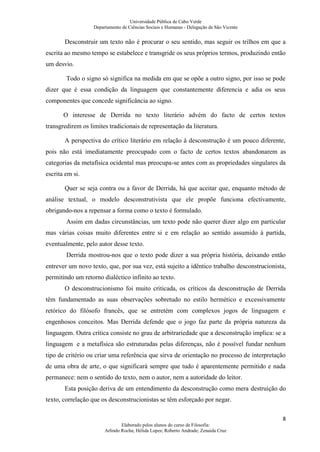 Universidade Pública de Cabo Verde
                   Departamento de Ciências Sociais e Humanas - Delegação de São Vicente


       Desconstruir um texto não é procurar o seu sentido, mas seguir os trilhos em que a
escrita ao mesmo tempo se estabelece e transgride os seus próprios termos, produzindo então
um desvio.

        Todo o signo só significa na medida em que se opõe a outro signo, por isso se pode
dizer que é essa condição da linguagem que constantemente diferencia e adia os seus
componentes que concede significância ao signo.

       O interesse de Derrida no texto literário advém do facto de certos textos
transgredirem os limites tradicionais de representação da literatura.

       A perspectiva do crítico literário em relação à desconstrução é um pouco diferente,
pois não está imediatamente preocupado com o facto de certos textos abandonarem as
categorias da metafísica ocidental mas preocupa-se antes com as propriedades singulares da
escrita em si.

       Quer se seja contra ou a favor de Derrida, há que aceitar que, enquanto método de
análise textual, o modelo desconstrutivista que ele propõe funciona efectivamente,
obrigando-nos a repensar a forma como o texto é formulado.
        Assim em dadas circunstâncias, um texto pode não querer dizer algo em particular
mas várias coisas muito diferentes entre si e em relação ao sentido assumido à partida,
eventualmente, pelo autor desse texto.
        Derrida mostrou-nos que o texto pode dizer a sua própria história, deixando então
entrever um novo texto, que, por sua vez, está sujeito a idêntico trabalho desconstrucionista,
permitindo um retorno dialéctico infinito ao texto.
       O desconstrucionismo foi muito criticada, os críticos da desconstrução de Derrida
têm fundamentado as suas observações sobretudo no estilo hermético e excessivamente
retórico do filósofo francês, que se entretém com complexos jogos de linguagem e
engenhosos conceitos. Mas Derrida defende que o jogo faz parte da própria natureza da
linguagem. Outra crítica consiste no grau de arbitrariedade que a desconstrução implica: se a
linguagem e a metafísica são estruturadas pelas diferenças, não é possível fundar nenhum
tipo de critério ou criar uma referência que sirva de orientação no processo de interpretação
de uma obra de arte, o que significará sempre que tudo é aparentemente permitido e nada
permanece: nem o sentido do texto, nem o autor, nem a autoridade do leitor.
       Esta posição deriva de um entendimento da desconstrução como mera destruição do
texto, correlação que os desconstrucionistas se têm esforçado por negar.

                                                                                            8
                                Elaborado pelos alunos do curso de Filosofia:
                        Arlindo Rocha; Hélida Lopes; Roberto Andrade; Zenaida Cruz
 