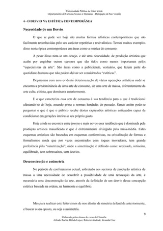 Universidade Pública de Cabo Verde
                   Departamento de Ciências Sociais e Humanas - Delegação de São Vicente


4 - O DESVIO NA ESTÉTICA CONTEMPORÂNEA

Necessidade de um Desvio

       O que se pode ver hoje são muitas formas artísticas contemporâneas que são
facilmente reconhecidas pelo seu carácter repetitivo e revivalístico. Temos muitos exemplos
disso nesta época contemporânea em áreas como a música de consumo.

       A pesar disso nota-se um desejo, e até uma necessidade, de produção artística que
acabe por englobar outros sectores que são tidos como menos importantes pelos
“especialistas da arte”. São áreas como a publicidade, vestuário, que fazem parte do
quotidiano humana que não podem deixar ser consideradas “estéticas”.

       Deparamos com uma evidente deteriorazação de várias operações artísticas onde se
encontra a predominância de uma arte de consumo, de uma arte de massa, diferentemente da
arte culta, elitista, que dominava anteriormente.

       E o que caracteriza essa arte de consumo é sua tendência para o que é tradicional
afastando-se do hoje, estando presa a normas herdadas do passado. Sendo assim pode-se
perguntar o que é que o público recebe destas expressões artísticas antiquados capaz de
condicionar em gerações inteiras o seu próprio gosto.

       Hoje ainda se encontra entre jovens e mais novos essa tendência que é dominada pela
produção artística massificada e que é extremamente divulgada pela mass-média. Estes
esquemas artísticos são baseados em esquemas conformistas, na cristalização de formas e
formalismos ainda que por vezes encontrados com toques inovadores, tem grande
preferência pela “simetrização”, onde a simetrização é definida como: ordenado, rotineiro,
equilibrado, sem sobressaltos, sem desvios.

Desconstrução e assimetria

       No período de conformismo actual, sobretudo nos sectores de produção artística de
massa a uma necessidade de descobrir a possibilidade de uma renovação da arte, é
necessária uma desconstrução da arte, através da definição de um desvio dessa concepção
estética baseada na ordem, na harmonia e equilíbrio.




       Mas para realizar este feito temos de nos afastar da simetria defendida anteriormente,
e buscar o seu oposto, ou seja a assimetria.
                                                                                           9
                                Elaborado pelos alunos do curso de Filosofia:
                        Arlindo Rocha; Hélida Lopes; Roberto Andrade; Zenaida Cruz
 