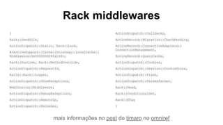 mais informações no post do timaro no omniref
Rack middlewares
[
Rack::Sendfile,
ActionDispatch::Static, Rack::Lock,
#<ActiveSupport::Cache::Strategy::LocalCache::
Middleware:0x000000028fa168>,
Rack::Runtime, Rack::MethodOverride,
ActionDispatch::RequestId,
Rails::Rack::Logger,
ActionDispatch::ShowExceptions,
WebConsole::Middleware,
ActionDispatch::DebugExceptions,
ActionDispatch::RemoteIp,
ActionDispatch::Reloader,
ActionDispatch::Callbacks,
ActiveRecord::Migration::CheckPending,
ActiveRecord::ConnectionAdapters::
ConnectionManagement,
ActiveRecord::QueryCache,
ActionDispatch::Cookies,
ActionDispatch::Session::CookieStore,
ActionDispatch::Flash,
ActionDispatch::ParamsParser,
Rack::Head,
Rack::ConditionalGet,
Rack::ETag
]
 