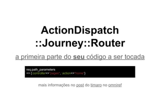 ActionDispatch
::Journey::Router
a primeira parte do seu código a ser tocada
mais informações no post do timaro no omniref
req.path_parameters
=> {:controller=>"pages", :action=>"home"}
 