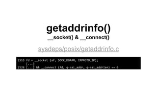 getaddrinfo()
__socket() & __connect()
sysdeps/posix/getaddrinfo.c
2515 fd = __socket (af, SOCK_DGRAM, IPPROTO_IP);
[...]
2526 [...] && __connect (fd, q->ai_addr, q->ai_addrlen) == 0
 