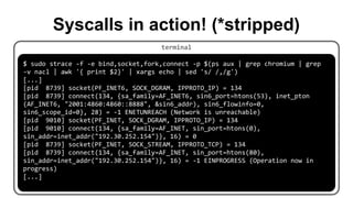terminal
$ sudo strace -f -e bind,socket,fork,connect -p $(ps aux | grep chromium | grep
-v nacl | awk '{ print $2}' | xargs echo | sed 's/ /,/g')
[...]
[pid 8739] socket(PF_INET6, SOCK_DGRAM, IPPROTO_IP) = 134
[pid 8739] connect(134, {sa_family=AF_INET6, sin6_port=htons(53), inet_pton
(AF_INET6, "2001:4860:4860::8888", &sin6_addr), sin6_flowinfo=0,
sin6_scope_id=0}, 28) = -1 ENETUNREACH (Network is unreachable)
[pid 9010] socket(PF_INET, SOCK_DGRAM, IPPROTO_IP) = 134
[pid 9010] connect(134, {sa_family=AF_INET, sin_port=htons(0),
sin_addr=inet_addr("192.30.252.154")}, 16) = 0
[pid 8739] socket(PF_INET, SOCK_STREAM, IPPROTO_TCP) = 134
[pid 8739] connect(134, {sa_family=AF_INET, sin_port=htons(80),
sin_addr=inet_addr("192.30.252.154")}, 16) = -1 EINPROGRESS (Operation now in
progress)
[...]
Syscalls in action! (*stripped)
 