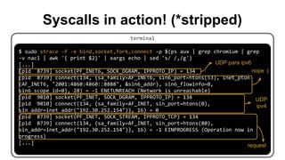 terminal
$ sudo strace -f -e bind,socket,fork,connect -p $(ps aux | grep chromium | grep
-v nacl | awk '{ print $2}' | xargs echo | sed 's/ /,/g')
[...]
[pid 8739] socket(PF_INET6, SOCK_DGRAM, IPPROTO_IP) = 134
[pid 8739] connect(134, {sa_family=AF_INET6, sin6_port=htons(53), inet_pton
(AF_INET6, "2001:4860:4860::8888", &sin6_addr), sin6_flowinfo=0,
sin6_scope_id=0}, 28) = -1 ENETUNREACH (Network is unreachable)
[pid 9010] socket(PF_INET, SOCK_DGRAM, IPPROTO_IP) = 134
[pid 9010] connect(134, {sa_family=AF_INET, sin_port=htons(0),
sin_addr=inet_addr("192.30.252.154")}, 16) = 0
[pid 8739] socket(PF_INET, SOCK_STREAM, IPPROTO_TCP) = 134
[pid 8739] connect(134, {sa_family=AF_INET, sin_port=htons(80),
sin_addr=inet_addr("192.30.252.154")}, 16) = -1 EINPROGRESS (Operation now in
progress)
[...]
Syscalls in action! (*stripped)
UDP para ipv6
nope :(
UDP
ipv4
request
 