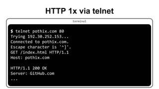 HTTP 1x via telnet
$ telnet pothix.com 80
Trying 192.30.252.153...
Connected to pothix.com.
Escape character is '^]'.
GET /index.html HTTP/1.1
Host: pothix.com
HTTP/1.1 200 OK
Server: GitHub.com
...
terminal
 