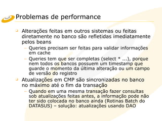 Problemas de performance
❑ Alterações feitas em outros sistemas ou feitas
diretamente no banco são refletidas imediatamente
pelos beans
– Queries precisam ser feitas para validar informações
em cache
– Queries tem que ser completas (select * ...), porque
nem todos os bancos possuem um timestamp que
guarde o momento da última alteração ou um campo
de versão do registro
❑ Atualizações em CMP são sincronizadas no banco
no máximo até o fim da transação
– Quando em uma mesma transação fazer consultas
sob atualizações feitas antes, a informação pode não
ter sido colocada no banco ainda (Rotinas Batch do
DATASUS) – solução: atualizações usando DAO
 