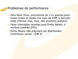 Problemas de performance
❑ Para fazer finds, precisamos de 1+n queries para
trazer todos os dados (no caso de CMP, o servidor
pode otimizar isso, mas, não acontece sempre)
❑ Fazer chamadas remotas para Entity Beans, é
inviável (padrão DTO)
❑ Entity Beans não precisam ser distribuidos
(Interfaces Locais - EJB 2)
 