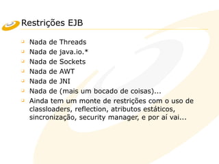 Restrições EJB
❑ Nada de Threads
❑ Nada de java.io.*
❑ Nada de Sockets
❑ Nada de AWT
❑ Nada de JNI
❑ Nada de (mais um bocado de coisas)...
❑ Ainda tem um monte de restrições com o uso de
classloaders, reflection, atributos estáticos,
sincronização, security manager, e por aí vai...
 