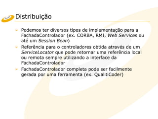 Distribuição
❑ Podemos ter diversos tipos de implementação para a
FachadaControlador (ex. CORBA, RMI, Web Services ou
até um Session Bean)
❑ Referência para o controladores obtida através de um
ServiceLocator que pode retornar uma referência local
ou remota sempre utilizando a interface da
FachadaControlador
❑ FachadaControlador completa pode ser facilmente
gerada por uma ferramenta (ex. QualitiCoder)
 