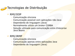 Tecnologias de Distribuição
❑ RMI/IIOP
– Comunicação síncrona
– Comunicação possível com aplicações não-Java
– Dependente de linguagem (Java)
– Normalmente utiliza um broker CORBA
– Solução utilizada para comunicação entre Enterprise
Java Beans
❑ RMI/JRMP
– Comunicação síncrona
– Comunicação apenas entre aplicações Java
– Dependente de linguagem (Java)
 