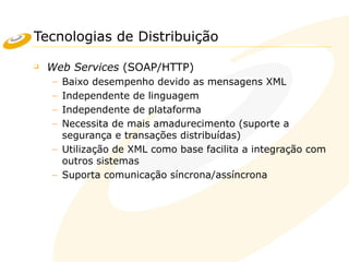 Tecnologias de Distribuição
❑ Web Services (SOAP/HTTP)
– Baixo desempenho devido as mensagens XML
– Independente de linguagem
– Independente de plataforma
– Necessita de mais amadurecimento (suporte a
segurança e transações distribuídas)
– Utilização de XML como base facilita a integração com
outros sistemas
– Suporta comunicação síncrona/assíncrona
 