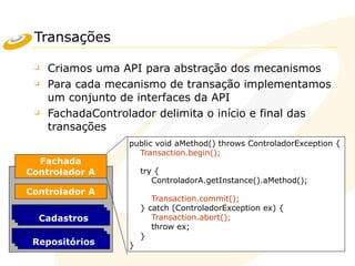 Transações
❑ Criamos uma API para abstração dos mecanismos
❑ Para cada mecanismo de transação implementamos
um conjunto de interfaces da API
❑ FachadaControlador delimita o início e final das
transações
Controlador A
Cadastro
Fachada
Controlador A
Repositório
Cadastro
Repositório
Cadastros
Repositórios
public void aMethod() throws ControladorException {
Transaction.begin();
try {
ControladorA.getInstance().aMethod();
Transaction.commit();
} catch (ControladorException ex) {
Transaction.abort();
throw ex;
}
}
 