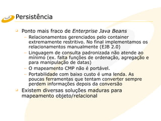 Persistência
❑ Ponto mais fraco de Enterprise Java Beans
– Relacionamentos gerenciados pelo container
extremamente restritivo. No final implementamos os
relacionamentos manualmente (EJB 2.0)
– Linguagem de consulta padronizada não atende ao
mínimo (ex. falta funções de ordenação, agregação e
para manipulação de datas)
– O mapeamento CMP não é portável.
– Portabilidade com baixo custo é uma lenda. As
poucas ferramentas que tentam converter sempre
perdem informações depois da conversão
❑ Existem diversas soluções maduras para
mapeamento objeto/relacional
 
