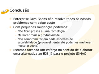 Conclusão
❑ Enterprise Java Beans não resolve todos os nossos
problemas com baixo custo
❑ Com pequenas mudanças podemos:
– Não ficar presos a uma tecnologia
– Melhorar mais a produtividade
– Não comprometer em nada aspectos de
escalabilidade (provavelmente até podemos melhorar
nesse aspecto)
❑ Estamos fazendo um esforço no sentido de elaborar
uma alternativa ao EJB já para o projeto SIMAC
 