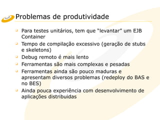 Problemas de produtividade
❑ Para testes unitários, tem que “levantar” um EJB
Container
❑ Tempo de compilação excessivo (geração de stubs
e skeletons)
❑ Debug remoto é mais lento
❑ Ferramentas são mais complexas e pesadas
❑ Ferramentas ainda são pouco maduras e
apresentam diversos problemas (redeploy do BAS e
no BES)
❑ Ainda pouca experiência com desenvolvimento de
aplicações distribuidas
 